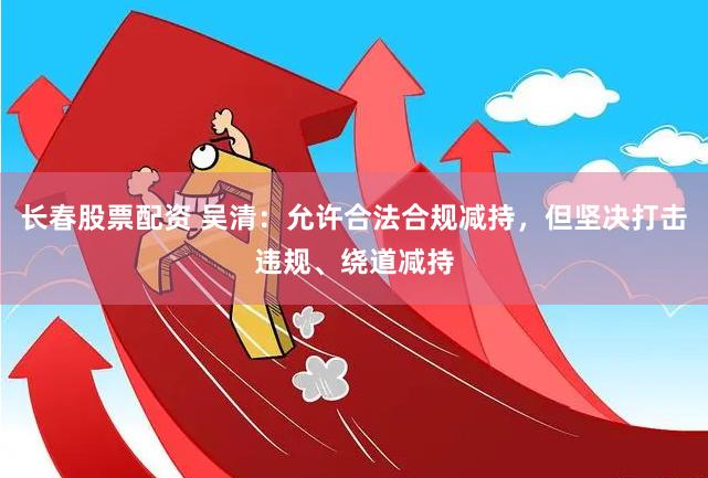 长春股票配资 吴清：允许合法合规减持，但坚决打击违规、绕道减持