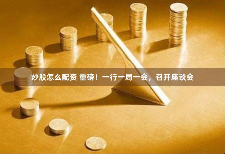 炒股怎么配资 重磅！一行一局一会，召开座谈会