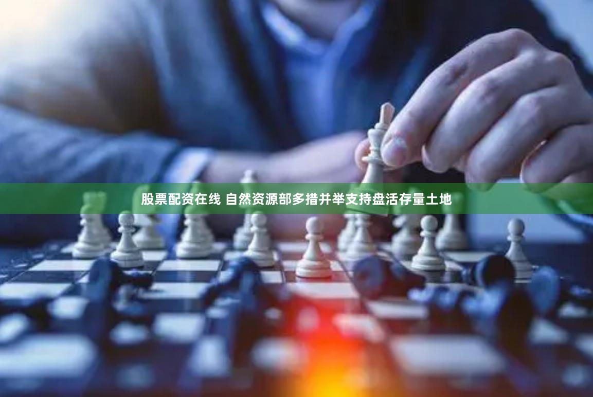 股票配资在线 自然资源部多措并举支持盘活存量土地