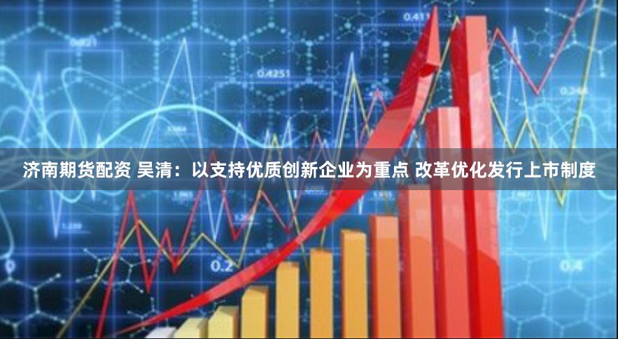 济南期货配资 吴清：以支持优质创新企业为重点 改革优化发行上市制度
