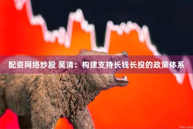 配资网络炒股 吴清：构建支持长钱长投的政策体系