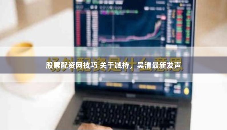 股票配资网技巧 关于减持，吴清最新发声