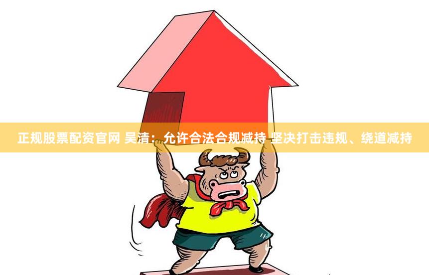 正规股票配资官网 吴清：允许合法合规减持 坚决打击违规、绕道减持
