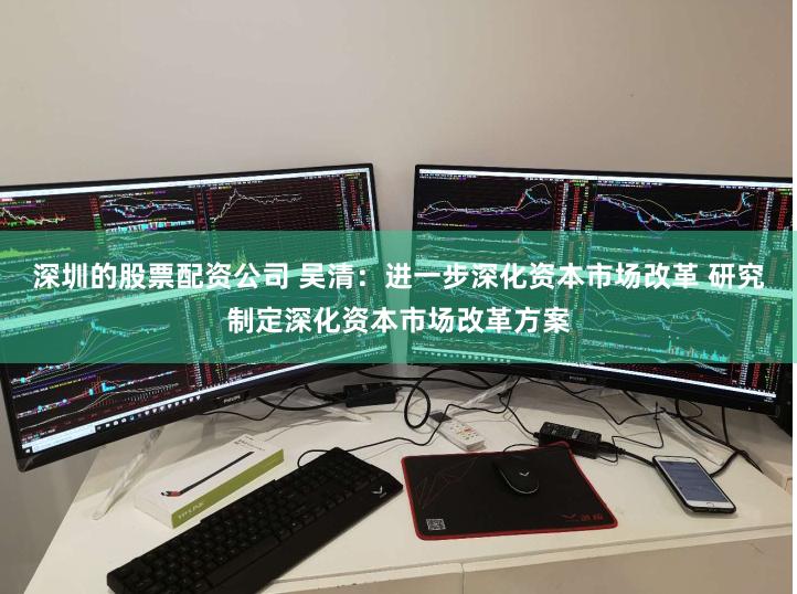 深圳的股票配资公司 吴清：进一步深化资本市场改革 研究制定深化资本市场改革方案