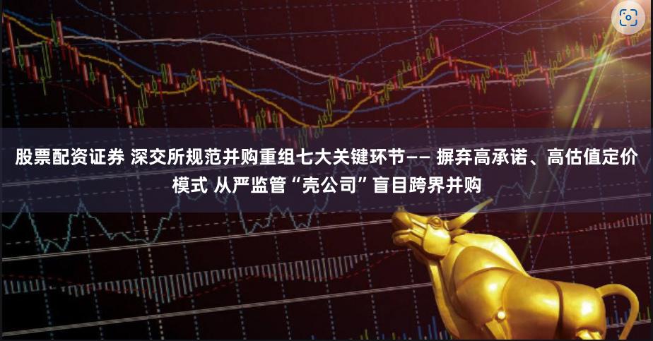 股票配资证券 深交所规范并购重组七大关键环节—— 摒弃高承诺、高估值定价模式 从严监管“壳公司”盲目跨界并购