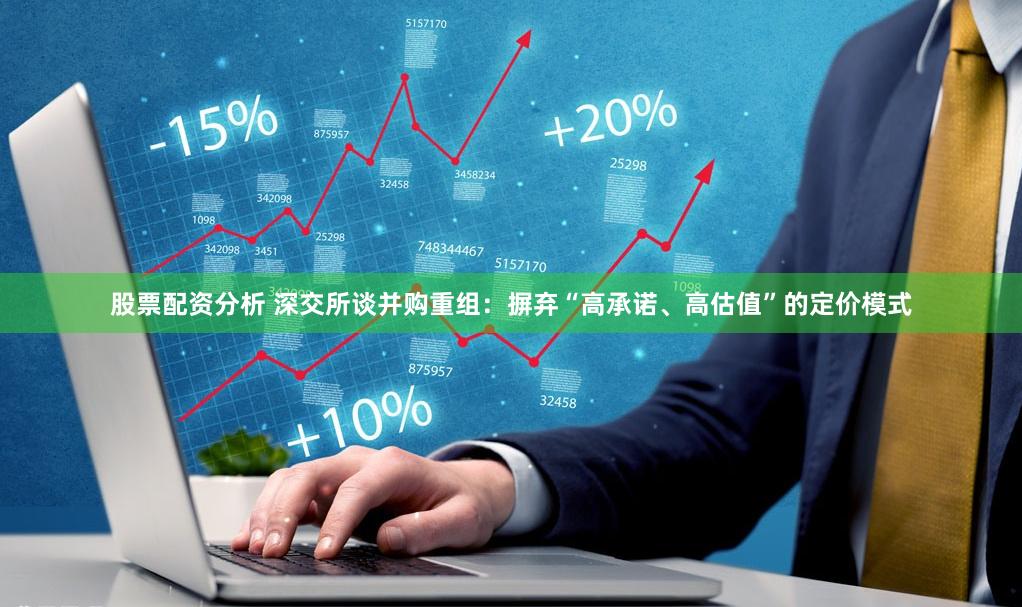 股票配资分析 深交所谈并购重组：摒弃“高承诺、高估值”的定价模式