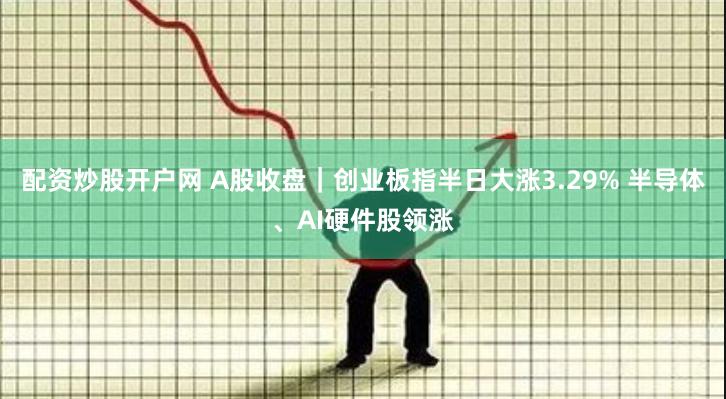 配资炒股开户网 A股收盘｜创业板指半日大涨3.29% 半导体、AI硬件股领涨