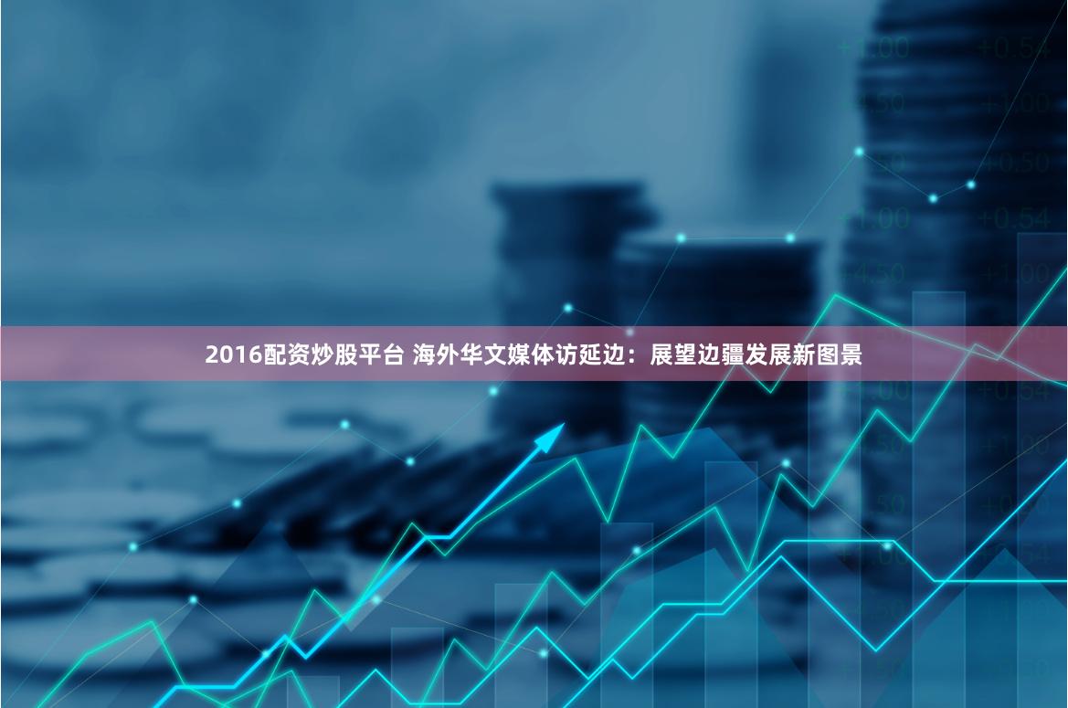 2016配资炒股平台 海外华文媒体访延边：展望边疆发展新图景