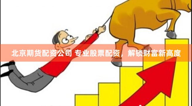 北京期货配资公司 专业股票配资，解锁财富新高度