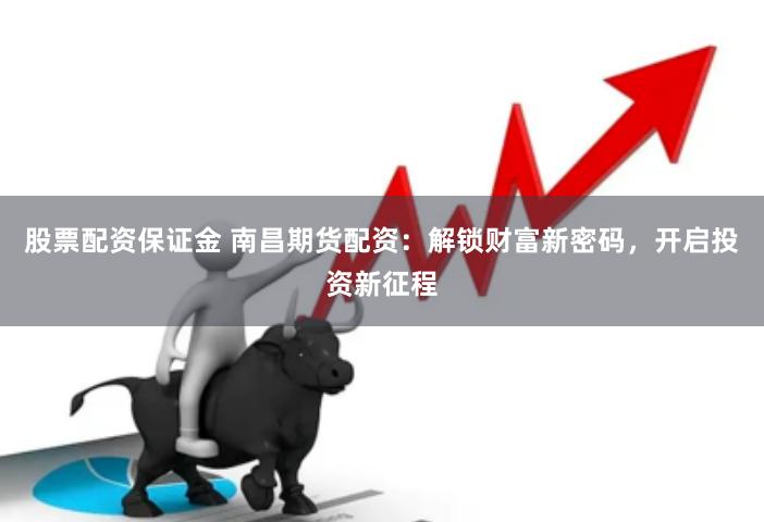 股票配资保证金 南昌期货配资：解锁财富新密码，开启投资新征程