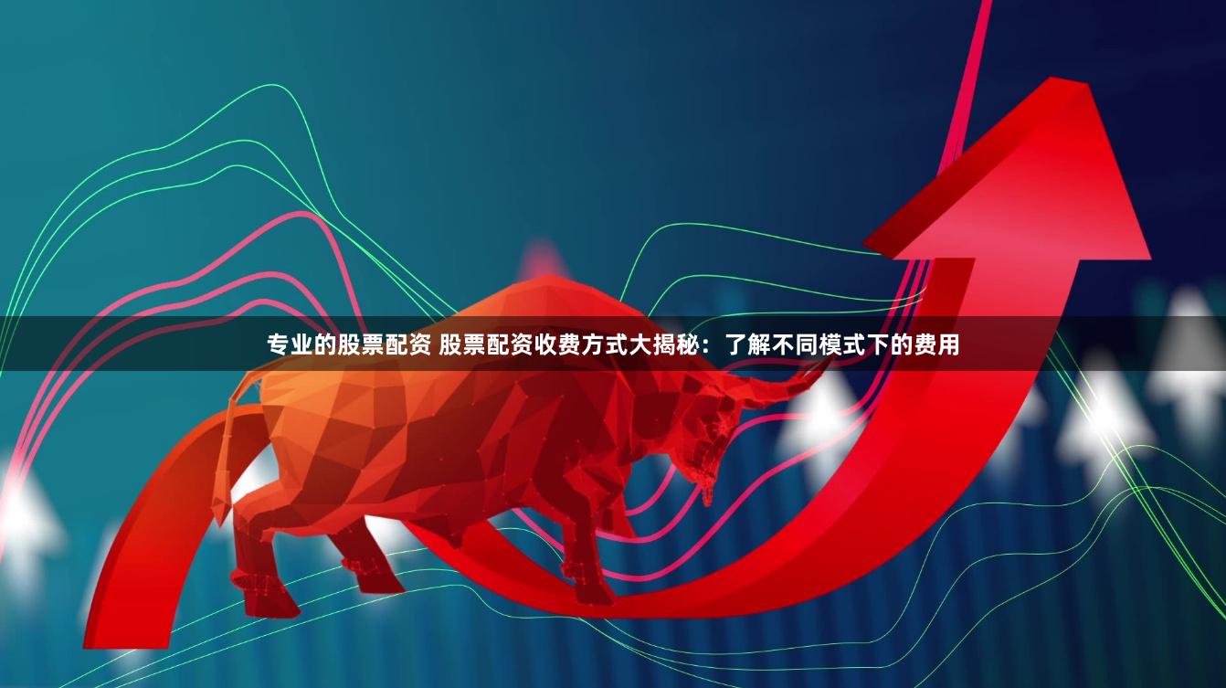 专业的股票配资 股票配资收费方式大揭秘：了解不同模式下的费用