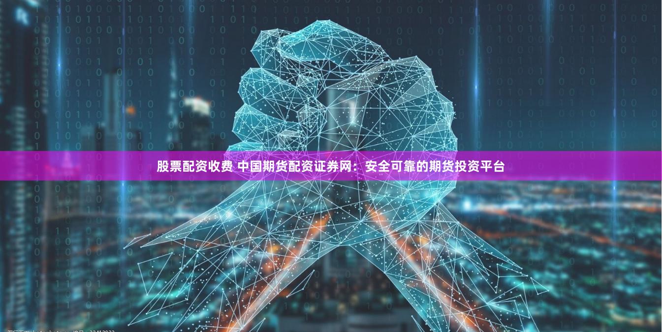 股票配资收费 中国期货配资证券网：安全可靠的期货投资平台