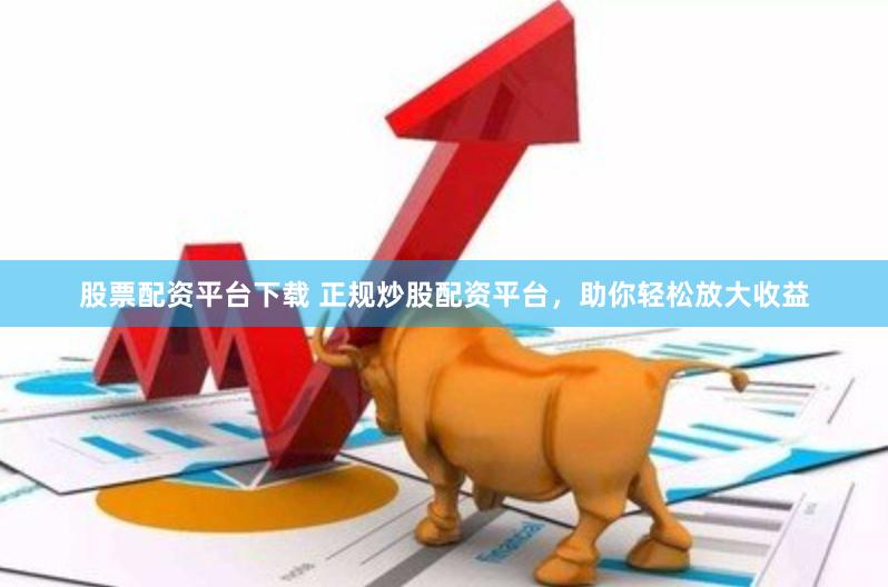 股票配资平台下载 正规炒股配资平台，助你轻松放大收益