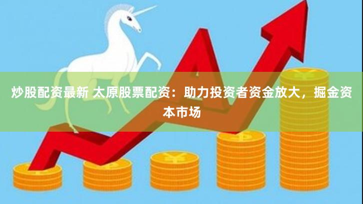炒股配资最新 太原股票配资：助力投资者资金放大，掘金资本市场