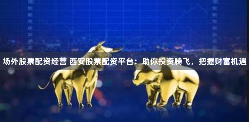 场外股票配资经营 西安股票配资平台：助你投资腾飞，把握财富机遇