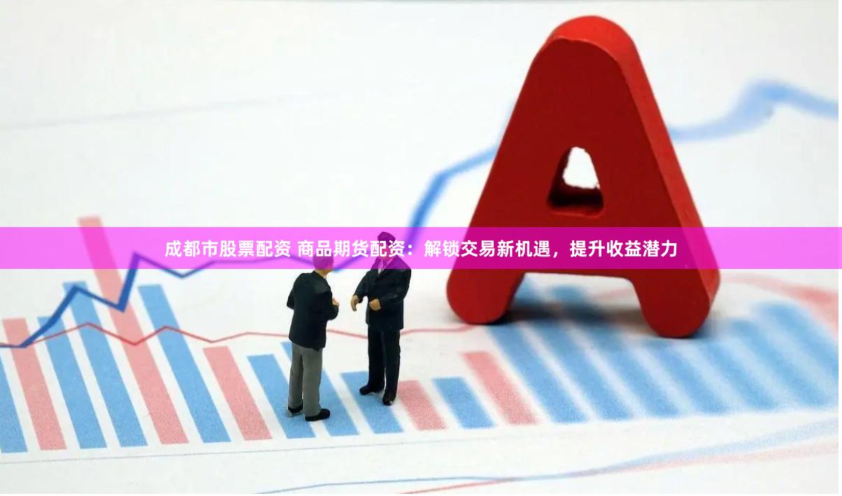 成都市股票配资 商品期货配资：解锁交易新机遇，提升收益潜力