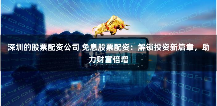 深圳的股票配资公司 免息股票配资：解锁投资新篇章，助力财富倍增
