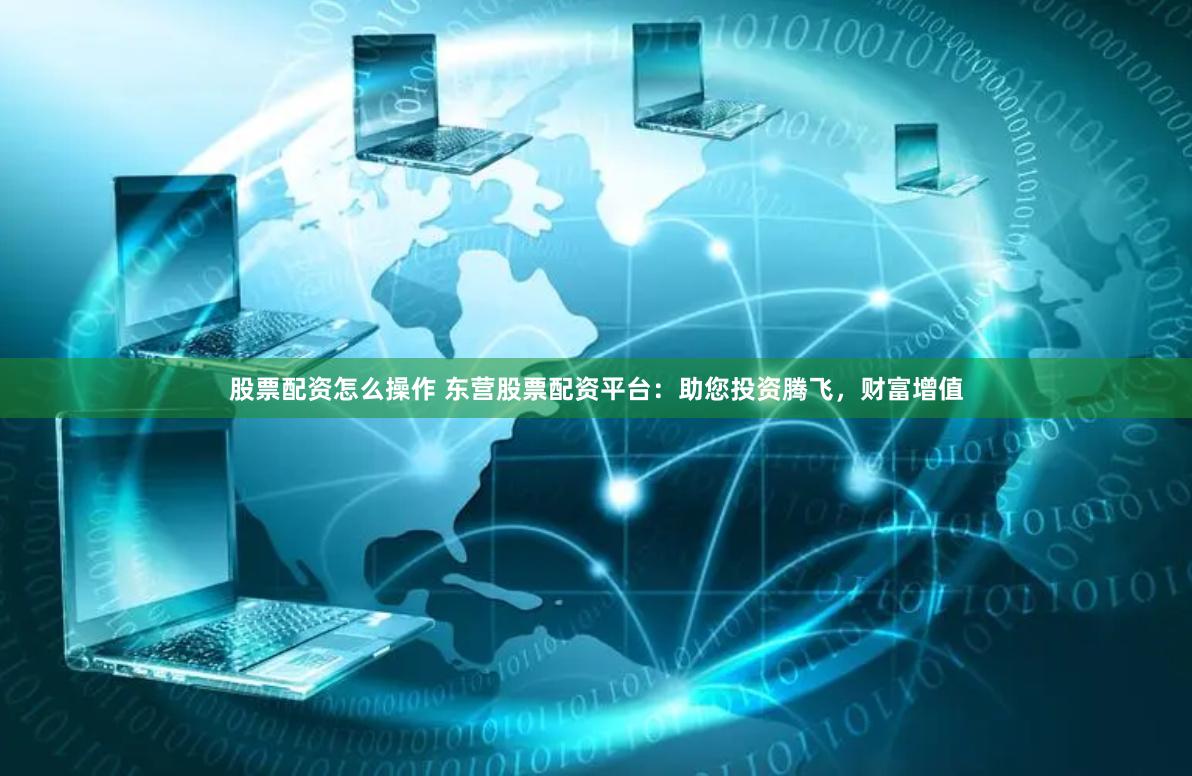 股票配资怎么操作 东营股票配资平台：助您投资腾飞，财富增值
