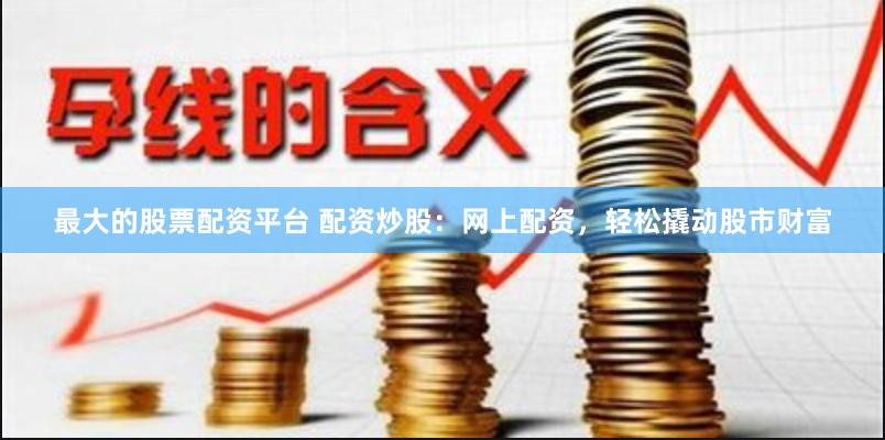 最大的股票配资平台 配资炒股：网上配资，轻松撬动股市财富
