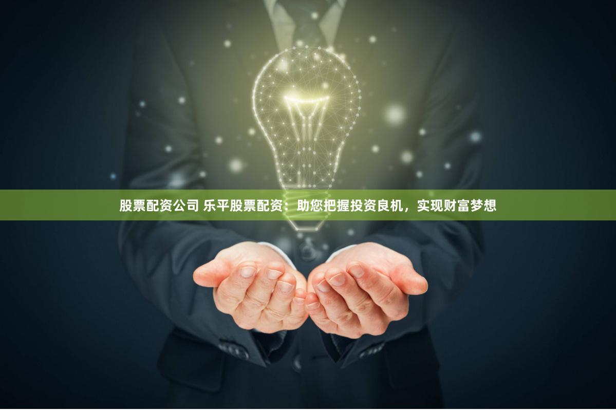 股票配资公司 乐平股票配资：助您把握投资良机，实现财富梦想