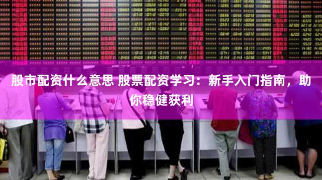 股市配资什么意思 股票配资学习：新手入门指南，助你稳健获利