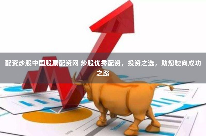 配资炒股中国股票配资网 炒股优秀配资，投资之选，助您驶向成功之路