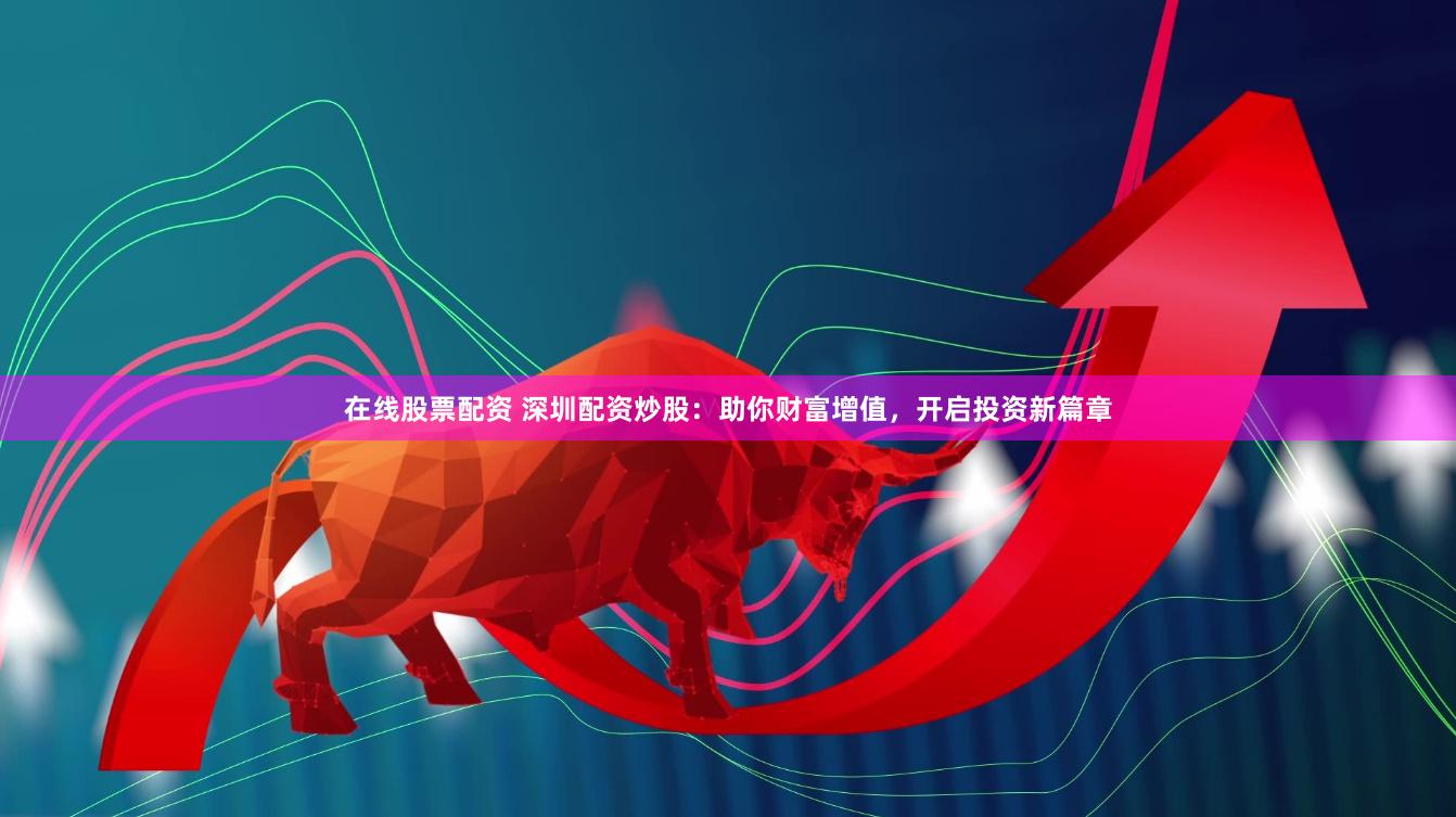 在线股票配资 深圳配资炒股：助你财富增值，开启投资新篇章