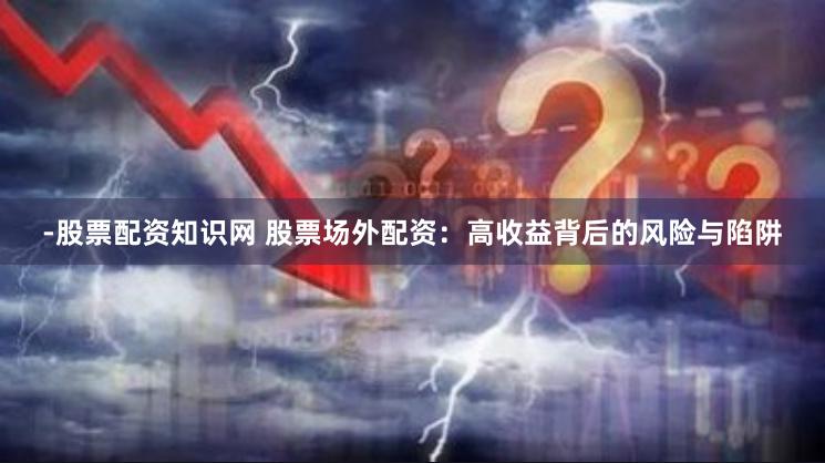 -股票配资知识网 股票场外配资：高收益背后的风险与陷阱