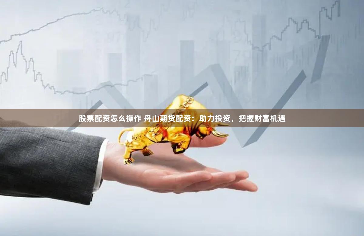 股票配资怎么操作 舟山期货配资：助力投资，把握财富机遇