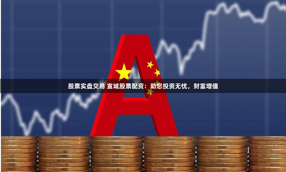 股票实盘交易 宣城股票配资：助您投资无忧，财富增值