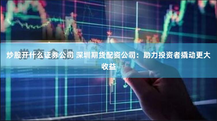炒股开什么证券公司 深圳期货配资公司：助力投资者撬动更大收益