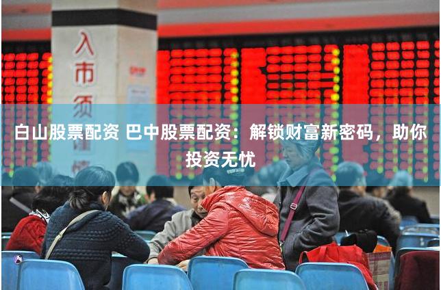 白山股票配资 巴中股票配资：解锁财富新密码，助你投资无忧