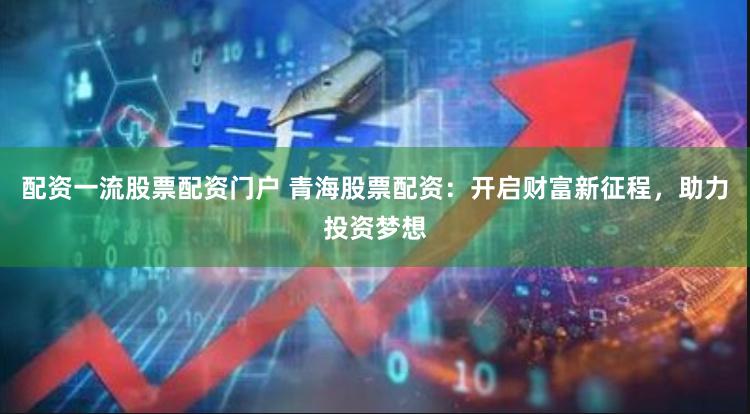 配资一流股票配资门户 青海股票配资：开启财富新征程，助力投资梦想
