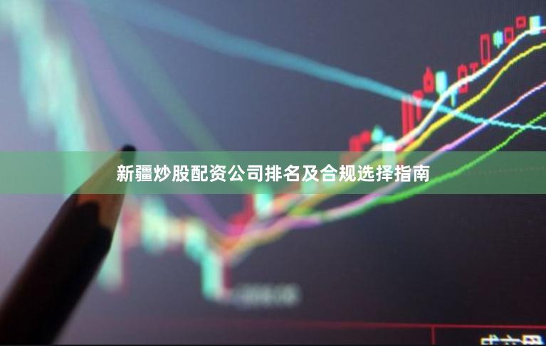 新疆炒股配资公司排名及合规选择指南